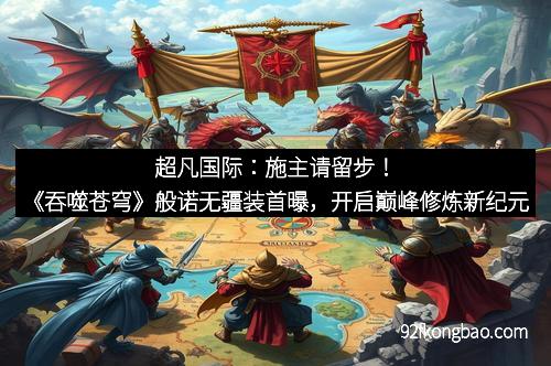超凡国际:施主请留步!《吞噬苍穹》般诺无疆装首曝,开启巅峰修炼新纪元