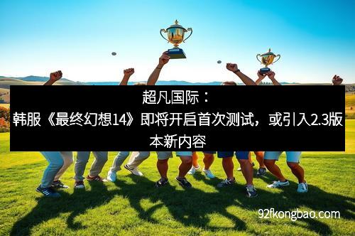 超凡国际:韩服《最终幻想14》即将开启首次测试,或引入2.3版本新内容