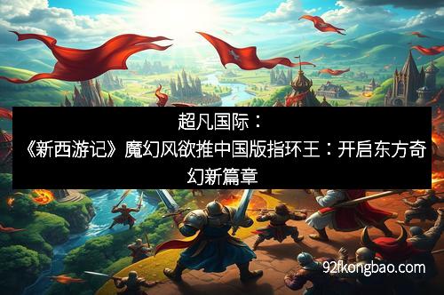 超凡国际:《新西游记》魔幻风欲推中国版指环王:开启东方奇幻新篇章